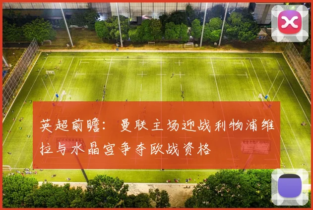 英超前瞻：曼联主场迎战利物浦维拉与水晶宫争夺欧战资格