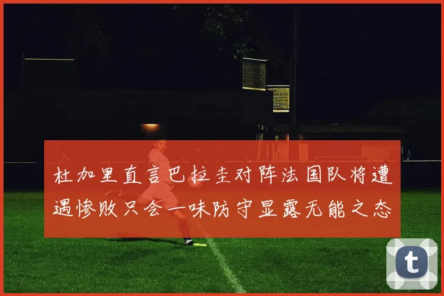 杜加里直言巴拉圭对阵法国队将遭遇惨败只会一味防守显露无能之态