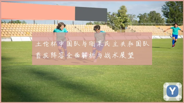 土伦杯中国队与刚果民主共和国队首发阵容全面解析与战术展望