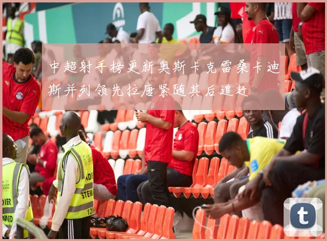 中超射手榜更新奥斯卡克雷桑卡迪斯并列领先拉唐紧随其后追赶