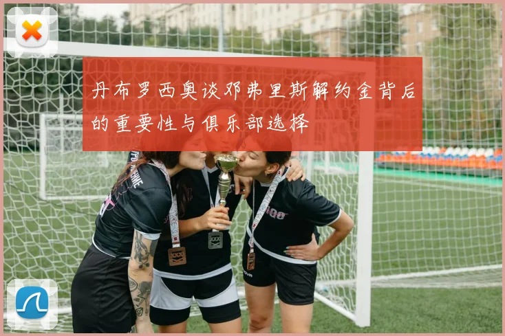丹布罗西奥谈邓弗里斯解约金背后的重要性与俱乐部选择