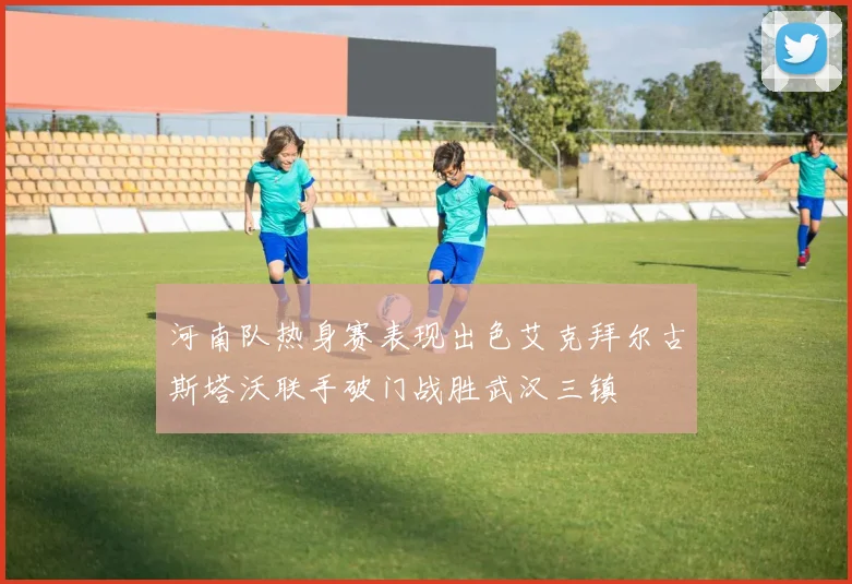 河南队热身赛表现出色艾克拜尔古斯塔沃联手破门战胜武汉三镇