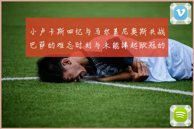 小卢卡斯回忆与马尔基尼奥斯共战巴萨的难忘时刻与未能捧起欧冠的遗憾