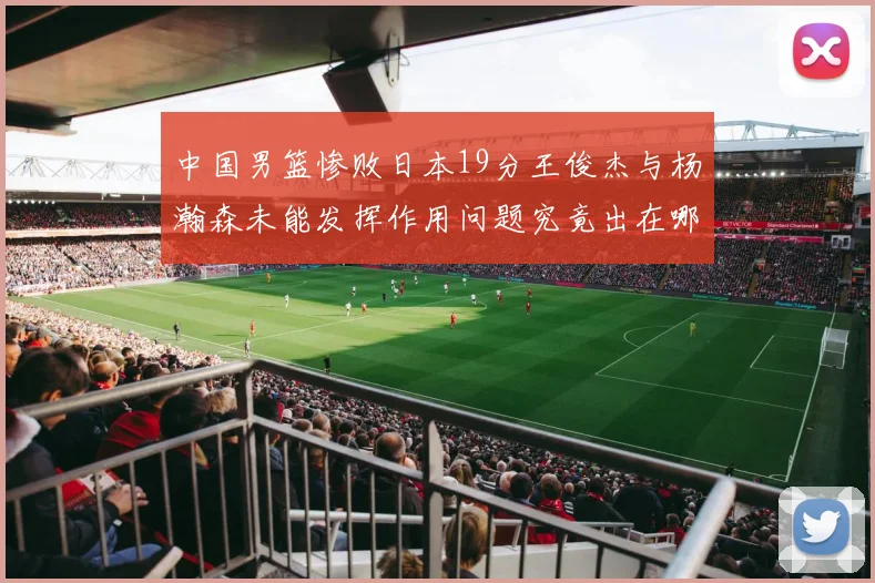 中国男篮惨败日本19分王俊杰与杨瀚森未能发挥作用问题究竟出在哪儿