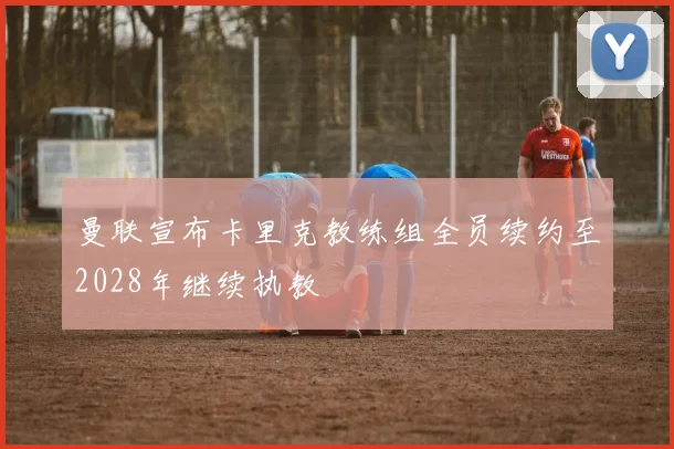 曼联宣布卡里克教练组全员续约至2028年继续执教