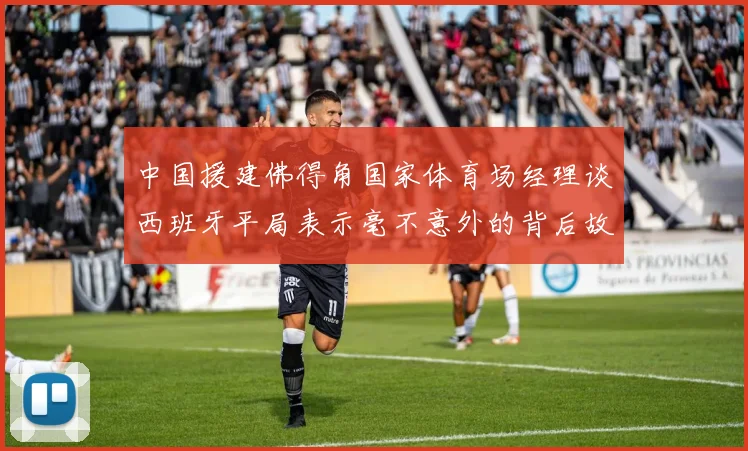中国援建佛得角国家体育场经理谈西班牙平局表示毫不意外的背后故事