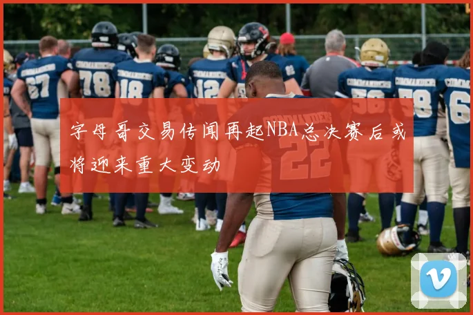 字母哥交易传闻再起NBA总决赛后或将迎来重大变动