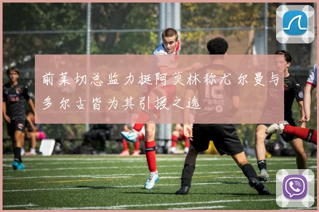 前莱切总监力挺阿莫林称尤尔曼与多尔古皆为其引援之选