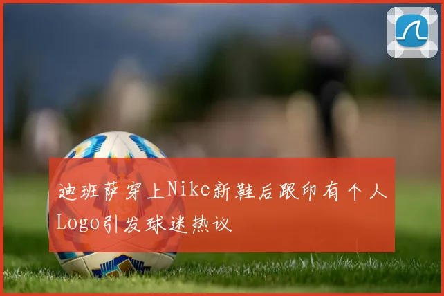 迪班萨穿上Nike新鞋后跟印有个人Logo引发球迷热议