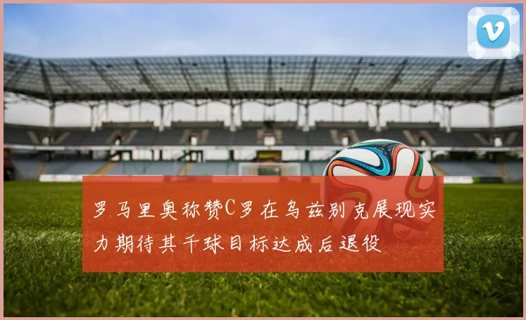 罗马里奥称赞C罗在乌兹别克展现实力期待其千球目标达成后退役