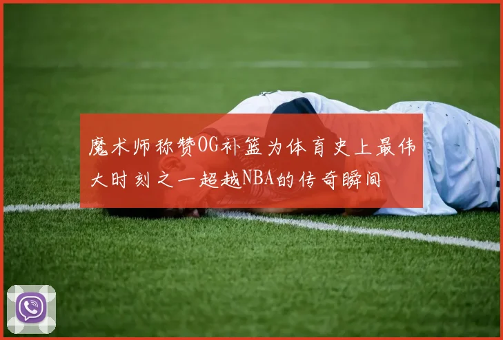魔术师称赞OG补篮为体育史上最伟大时刻之一超越NBA的传奇瞬间